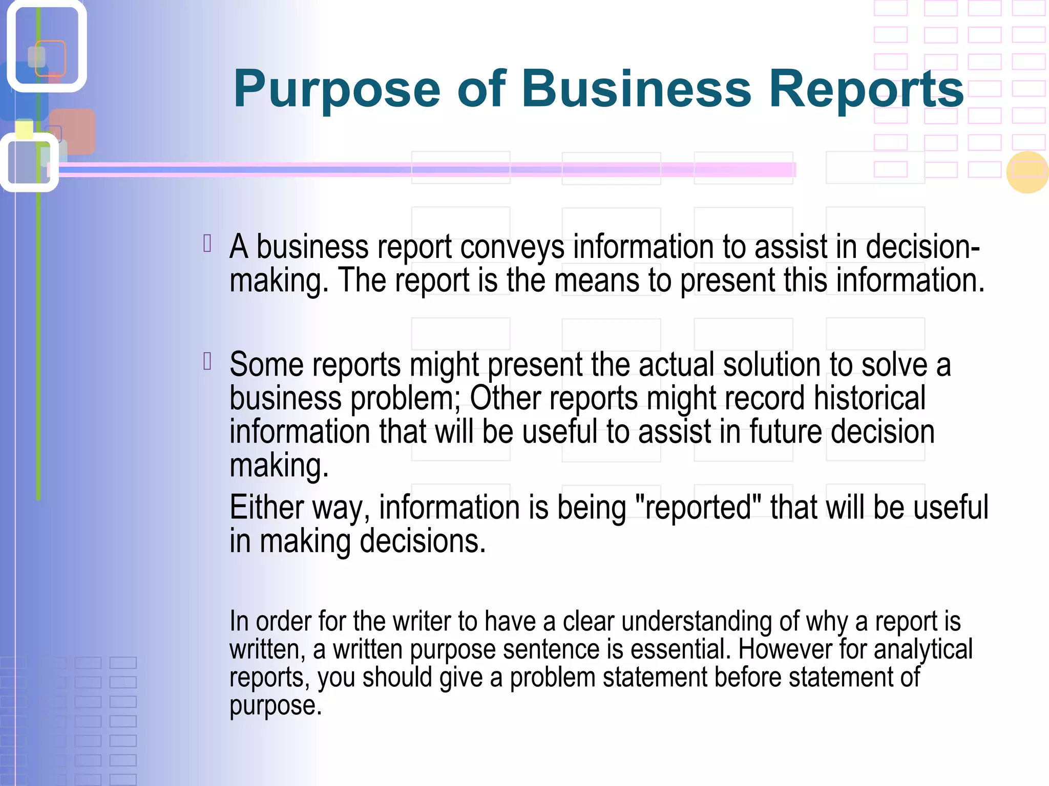 Purpose of Business Reports
 A business report conveys information to assist in decision-
making. The report is the means to present this information.
 Some reports might present the actual solution to solve a
business problem; Other reports might record historical
information that will be useful to assist in future decision
making.
Either way, information is being "reported" that will be useful
in making decisions.
In order for the writer to have a clear understanding of why a report is
written, a written purpose sentence is essential. However for analytical
reports, you should give a problem statement before statement of
purpose.
 