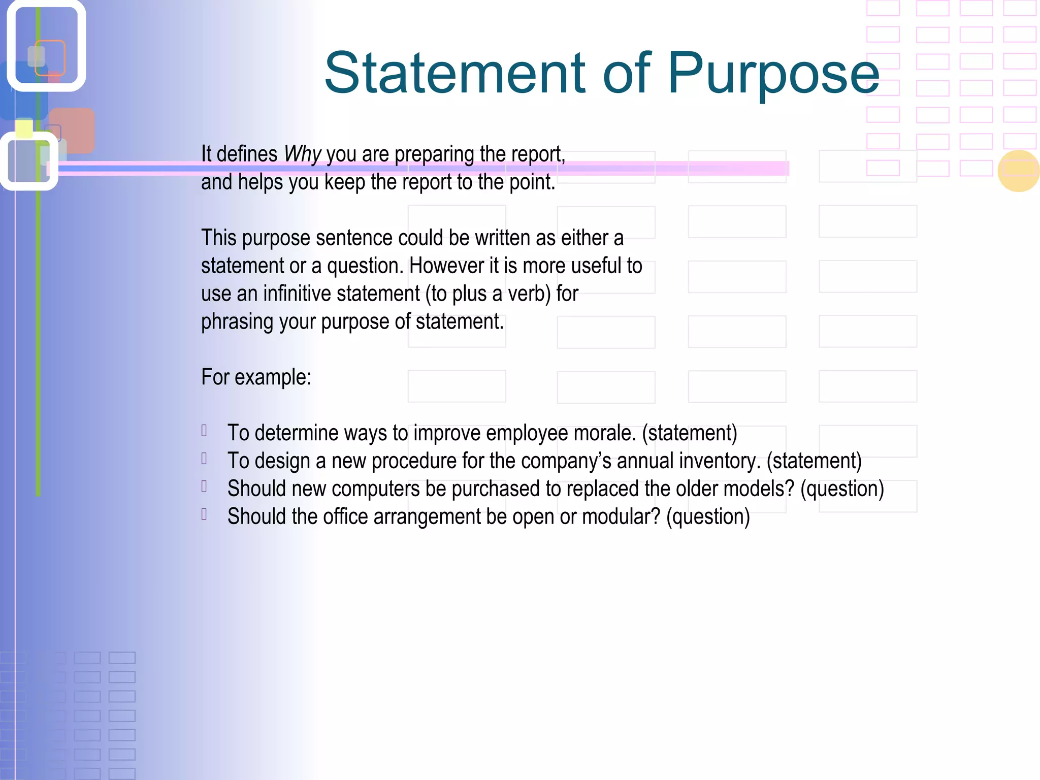 Statement of Purpose
It defines Why you are preparing the report,
and helps you keep the report to the point.
This purpose sentence could be written as either a
statement or a question. However it is more useful to
use an infinitive statement (to plus a verb) for
phrasing your purpose of statement.
For example:
 To determine ways to improve employee morale. (statement)
 To design a new procedure for the company’s annual inventory. (statement)
 Should new computers be purchased to replaced the older models? (question)
 Should the office arrangement be open or modular? (question)
 