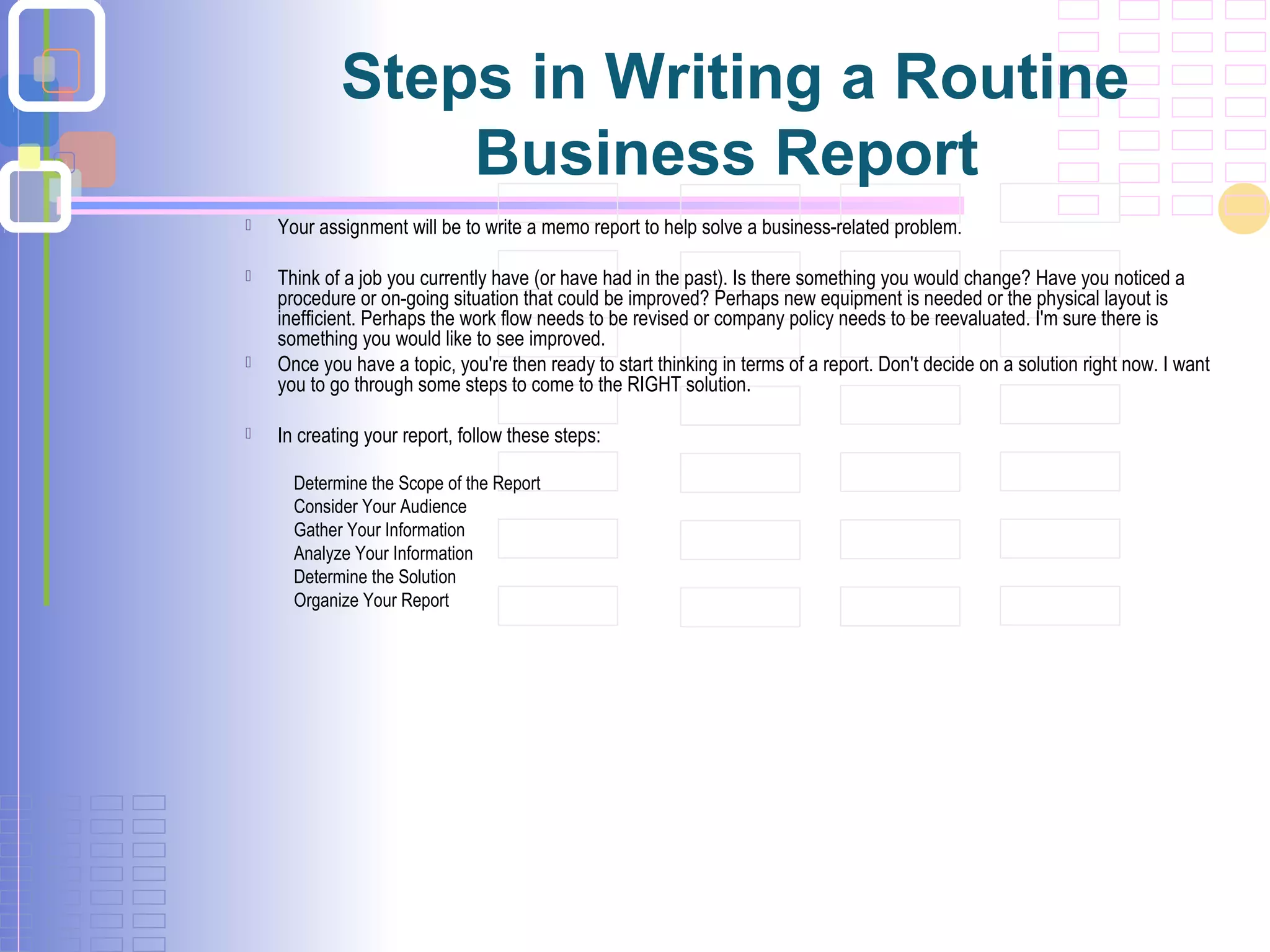 Steps in Writing a Routine
Business Report
 Your assignment will be to write a memo report to help solve a business-related problem.
 Think of a job you currently have (or have had in the past). Is there something you would change? Have you noticed a
procedure or on-going situation that could be improved? Perhaps new equipment is needed or the physical layout is
inefficient. Perhaps the work flow needs to be revised or company policy needs to be reevaluated. I'm sure there is
something you would like to see improved.
 Once you have a topic, you're then ready to start thinking in terms of a report. Don't decide on a solution right now. I want
you to go through some steps to come to the RIGHT solution.
 In creating your report, follow these steps:
Determine the Scope of the Report
Consider Your Audience
Gather Your Information
Analyze Your Information
Determine the Solution
Organize Your Report
 
