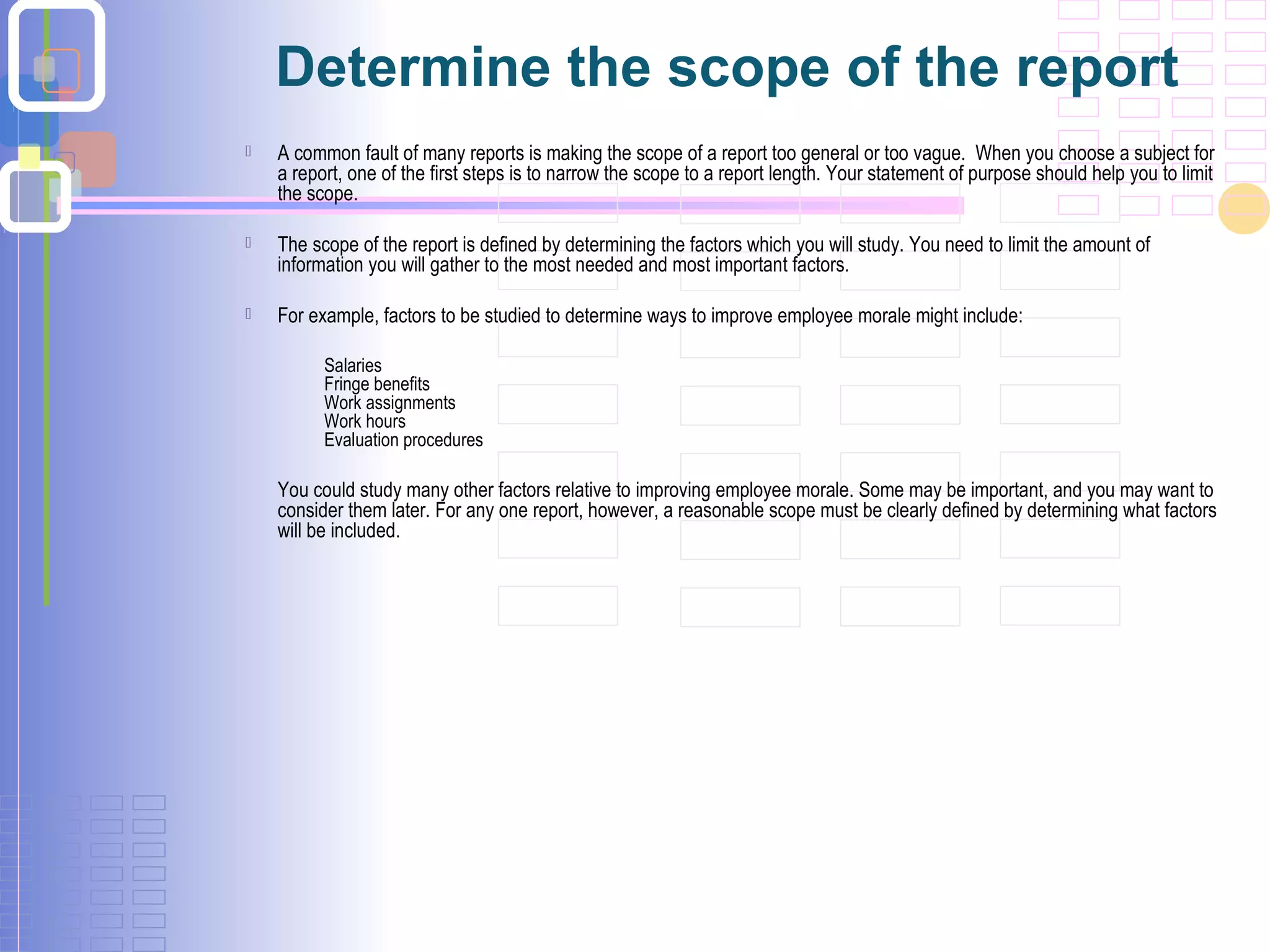 Determine the scope of the report
 A common fault of many reports is making the scope of a report too general or too vague. When you choose a subject for
a report, one of the first steps is to narrow the scope to a report length. Your statement of purpose should help you to limit
the scope.
 The scope of the report is defined by determining the factors which you will study. You need to limit the amount of
information you will gather to the most needed and most important factors.
 For example, factors to be studied to determine ways to improve employee morale might include:
Salaries
Fringe benefits
Work assignments
Work hours
Evaluation procedures
You could study many other factors relative to improving employee morale. Some may be important, and you may want to
consider them later. For any one report, however, a reasonable scope must be clearly defined by determining what factors
will be included.
 