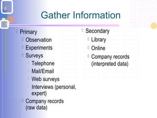 Gather Information
 Primary
 Observation
 Experiments
 Surveys
 Telephone
 Mail/Email
 Web surveys
 Interviews (personal,
expert)
 Company records
(raw data)
 Secondary
 Library
 Online
 Company records
(interpreted data)
 