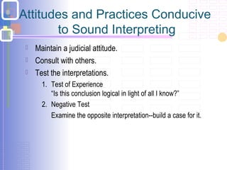 Attitudes and Practices Conducive
to Sound Interpreting
 Maintain a judicial attitude.
 Consult with others.
 Test the interpretations.
1. Test of Experience
“Is this conclusion logical in light of all I know?”
2. Negative Test
 Examine the opposite interpretation--build a case for it.
 