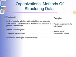 Organizational Methods Of
Structuring Data
3) Importance:
 Involves beginning with the most important item and proceeding
to the least important or vice versa, keeping in mind the reader’s
priorities & expectations
 Involves a value judgment
 Saves time of busy readers
 Probability of retaining the information is high
Examples
 Reasons of declination in the
monthly sale
 Reasons of poor
performance of the team
 