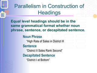 Parallelism in Construction of
Headings
 Noun Phrase
 “High Rate of Sales in District III
 Sentence
 “District II Sales Rank Second”
 Decapitated Sentence
 “District I at Bottom”
Equal level headings should be in the
same grammatical format whether noun
phrase, sentence, or decapitated sentence.
 