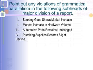 Point out any violations of grammatical
parallelism in the following subheads of
major division of a report.
I. Sporting Good Shows Market Increase
II. Modest Increase in Hardware Volume
III. Automotive Parts Remains Unchanged
IV. Plumbing Supplies Records Slight
Decline.
 