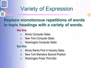 Variety of Expression
Not this:
A. Illinois Computer Sales
B. New York Computer Sales
C. Washington Computer Sales
But this:
A. Illinois Ranks First in Industry Sales
B. New York Maintains Second Position
C. Washington Posts Third Slot
Replace monotonous repetitions of words
in topic headings with a variety of words.
 