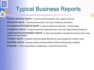 Typical Business Reports
Periodic operating reports. To monitor and control production, sales, shipping, service, etc.
Situational reports. To describe one-time events, such as trips, conferences, and seminars.
Investigative/informational reports. To examine problems and supply facts – with little analysis.
Compliance reports. To respond to government agencies and laws, such as the Federal Employment Equity Act.
Justification/recommendation reports. To make recommendations to management and become tools to solve
problems and make decisions.
Yardstick reports. To establish criteria and evaluate alternatives by measuring against the “yardstick” criteria.
Feasibility reports. To analyze problems and predict whether alternatives will be practical or advisable.
Proposals. To offer to solve problems, investigate ideas, or sell products and services.
 