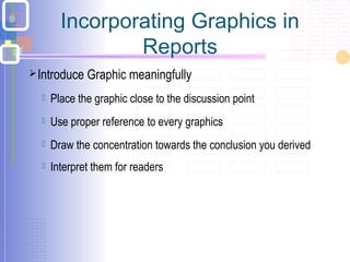 Introduce Graphic meaningfully
 Place the graphic close to the discussion point
 Use proper reference to every graphics
 Draw the concentration towards the conclusion you derived
 Interpret them for readers
Incorporating Graphics in
Reports
 