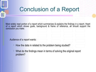 Conclusion of a Report
Most widely read portion of a report which summarizes & explains the findings in a report. Heart
of a report which shows goals, background & frame of reference, all should support the
conclusion you make.
Audience of a report wants:
 How the data in related to the problem being studied?
 What do the findings mean in terms of solving the original report
problem?
 