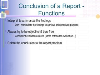 Conclusion of a Report -
Functions
 Interpret & summarize the findings
 Don’t manipulate the findings to achieve preconceived purpose
 Always try to be objective & bias free
 Consistent evaluation criteria (same criteria for evaluation…)
 Relate the conclusion to the report problem
 