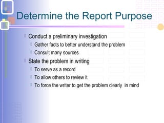 Determine the Report Purpose
 Conduct a preliminary investigation
 Gather facts to better understand the problem
 Consult many sources
 State the problem in writing
 To serve as a record
 To allow others to review it
 To force the writer to get the problem clearly in mind
 