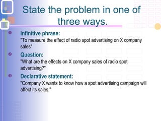 State the problem in one of
three ways.
 Infinitive phrase:
"To measure the effect of radio spot advertising on X company
sales"
 Question:
"What are the effects on X company sales of radio spot
advertising?"
 Declarative statement:
"Company X wants to know how a spot advertising campaign will
affect its sales."
 
