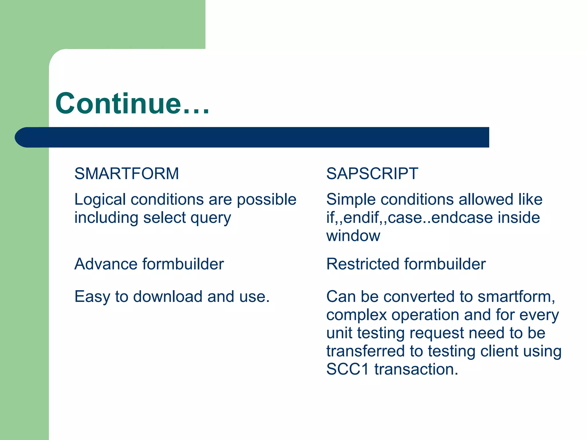 Continue…
SMARTFORM SAPSCRIPT
Logical conditions are possible
including select query
Simple conditions allowed like
if,,endif,,case..endcase inside
window
Advance formbuilder Restricted formbuilder
Easy to download and use. Can be converted to smartform,
complex operation and for every
unit testing request need to be
transferred to testing client using
SCC1 transaction.
 