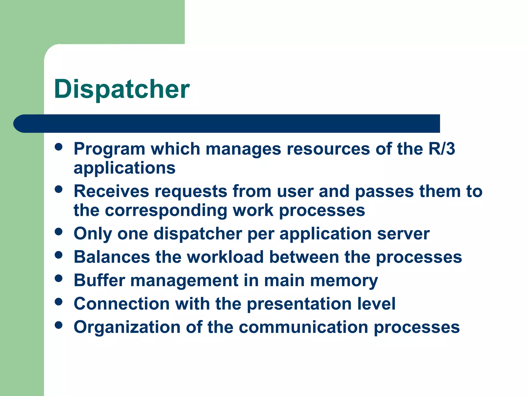 Dispatcher
 Program which manages resources of the R/3
applications
 Receives requests from user and passes them to
the corresponding work processes
 Only one dispatcher per application server
 Balances the workload between the processes
 Buffer management in main memory
 Connection with the presentation level
 Organization of the communication processes
 