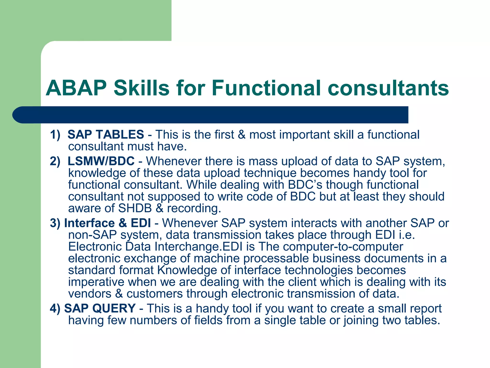 ABAP Skills for Functional consultants
1) SAP TABLES - This is the first & most important skill a functional
consultant must have.
2) LSMW/BDC - Whenever there is mass upload of data to SAP system,
knowledge of these data upload technique becomes handy tool for
functional consultant. While dealing with BDC’s though functional
consultant not supposed to write code of BDC but at least they should
aware of SHDB & recording.
3) Interface & EDI - Whenever SAP system interacts with another SAP or
non-SAP system, data transmission takes place through EDI i.e.
Electronic Data Interchange.EDI is The computer-to-computer
electronic exchange of machine processable business documents in a
standard format Knowledge of interface technologies becomes
imperative when we are dealing with the client which is dealing with its
vendors & customers through electronic transmission of data.
4) SAP QUERY - This is a handy tool if you want to create a small report
having few numbers of fields from a single table or joining two tables.
 