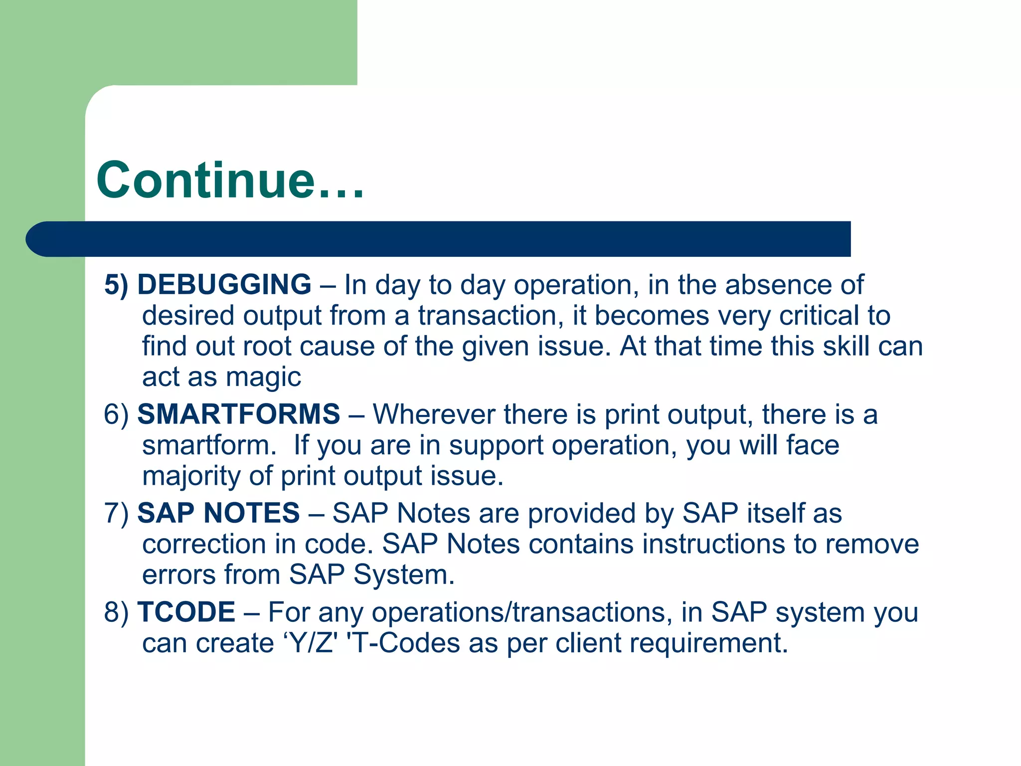 Continue…
5) DEBUGGING – In day to day operation, in the absence of
desired output from a transaction, it becomes very critical to
find out root cause of the given issue. At that time this skill can
act as magic
6) SMARTFORMS – Wherever there is print output, there is a
smartform. If you are in support operation, you will face
majority of print output issue.
7) SAP NOTES – SAP Notes are provided by SAP itself as
correction in code. SAP Notes contains instructions to remove
errors from SAP System.
8) TCODE – For any operations/transactions, in SAP system you
can create ‘Y/Z' 'T-Codes as per client requirement.
 