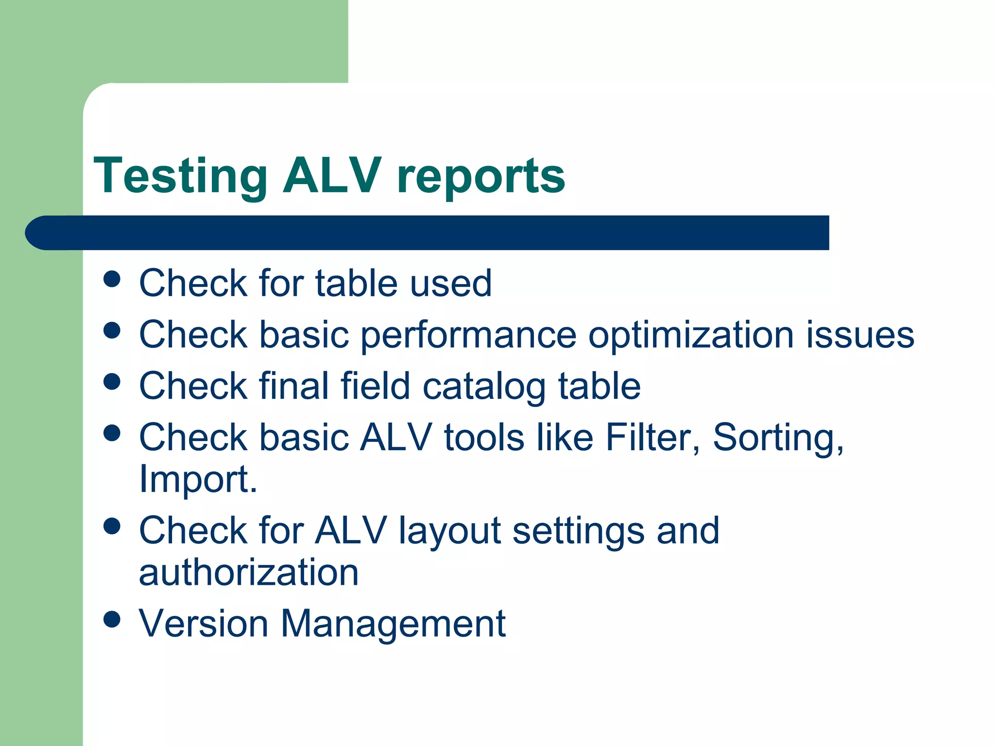 Testing ALV reports
 Check for table used
 Check basic performance optimization issues
 Check final field catalog table
 Check basic ALV tools like Filter, Sorting,
Import.
 Check for ALV layout settings and
authorization
 Version Management
 