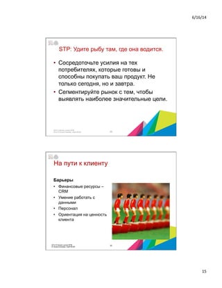 6/16/14	
  
15	
  
STP: Удите рыбу там, где она водится.
•  Сосредоточьте усилия на тех
потребителях, которые готовы и
способны покупать ваш продукт. Не
только сегодня, но и завтра.
•  Сегментируйте рынок с тем, чтобы
выявлять наиболее значительные цели.
29
2014 © Бизнес-школа ИПМ
2014 © Оксана Князева, DipM MCIM
На пути к клиенту
Барьеры
•  Финансовые ресурсы –
CRM
•  Умение работать с
данными
•  Персонал
•  Ориентация на ценность
клиента
302014 © Бизнес-школа ИПМ
© Оксана Князева, DipM MCIM
 