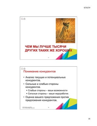 6/16/14	
  
16	
  
ЧЕМ МЫ ЛУЧШЕ ТЫСЯЧИ
ДРУГИХ ТАКИХ ЖЕ ХОРОШИХ
31
Понимание конкурентов
•  Анализ текущих и потенциальных
конкурентов.
•  Сильные и слабые стороны
конкурентов.
§  Слабые стороны – ваши возможности
§  Сильные стороны – ваши недоработки.
•  Оценка вашего предложения против
предложения конкурентов.
322014 © Бизнес-школа ИПМ
2014 © Оксана Князева, DipM MCIM
 