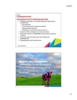 6/16/14	
  
17	
  
Определение
конкурентного преимущества
•  Определите критерии, по которым выбирают между вами и
конкурентами
–  Исследования
–  On-line мониторинг (социальные медиа)
–  Проранжируйте важность
–  Определите «точки боли» ваших клиентов
•  Сравните себя и конкурентов по всем критериям
•  Соотнесите важность, точки боли и ваши ресурсы (сильные
стороны)
§  Сочетание каких критериев дает вам наибольшее
преимущество.
§  Сформулируйте свое предложение.
332014 © Бизнес-школа ИПМ
© Оксана Князева, DipM MCIM
ФОКУС НА ОТЛИЧИИ:
одинаковость не продается
Ценность вашего продукта определяется его
отличиями от конкурирующих товаров,
отличиями, имеющими значение для
потребителей
34
 