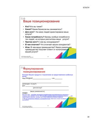 6/16/14	
  
18	
  
Ваше позиционирование
•  Кто? Кто вы такие?
•  Какой? Каким бизнесом вы занимаетесь?
•  Для кого? На каких людей ориентирована ваша
услуга?
•  Какая потребность? Каковы особые потребности
тех людей, на которых рассчитаны ваши услуги?
•  Против кого? С кем вы конкурируете?
•  В чем отличие? Что отличает ваших конкурентов?
•  Итак: В чем ваше преимущество? Какое уникальное
преимущество получает клиент от использования
вашей услуги?
2014 © Бизнес-школа ИПМ
2014 © Оксана Князева, DipM MCIM
35
Формулирование
позиционирования
Контракт Вашего продукта с покупателем на предоставление особенных
выгод.
Наш ПРОДУКТ______________________ - это _________
_______________________________________________
(категория: что вы?)
Для ____________________________________________________
для кого вы?
________________________________________________________
(ваша уникальность)
ПРИМЕР:
Mountain Dew – молодым, активным потребителям прохладительных напитков, у
которых мало времени на сон, MD способен придать больше жизненной энергии, чем
любой другой напиток, потому что в нем содержится больше кофеина.
С MD вы останетесь бодрым и жизнерадостным, даже если ночью не смогли как следует
выспаться.
2014 © Бизнес-школа ИПМ
© Оксана Князева, DipM MCIM
36
 