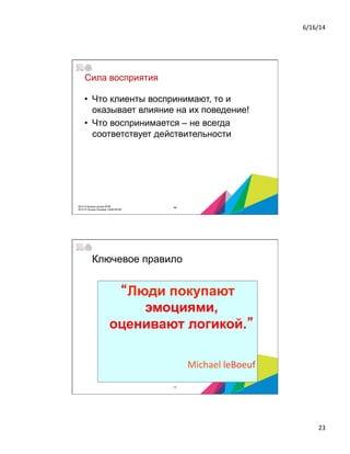 6/16/14	
  
23	
  
Сила восприятия
•  Что клиенты воспринимают, то и
оказывает влияние на их поведение!
•  Что воспринимается – не всегда
соответствует действительности
452014 © Бизнес-школа ИПМ
2014 © Оксана Князева, DipM MCIM
“Люди покупают
эмоциями,
оценивают логикой.”
	
  
	
  Michael	
  leBoeuf	
  
Ключевое правило
46
 