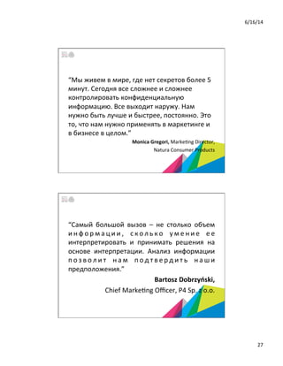 6/16/14	
  
27	
  
“Мы	
  живем	
  в	
  мире,	
  где	
  нет	
  секретов	
  более	
  5	
  
минут.	
  Сегодня	
  все	
  сложнее	
  и	
  сложнее	
  
контролировать	
  конфиденциальную	
  
информацию.	
  Все	
  выходит	
  наружу.	
  Нам	
  
нужно	
  быть	
  лучше	
  и	
  быстрее,	
  постоянно.	
  Это	
  
то,	
  что	
  нам	
  нужно	
  применять	
  в	
  маркетинге	
  и	
  
в	
  бизнесе	
  в	
  целом.”	
  	
  
	
  Monica	
  Gregori,	
  Marke5ng	
  Director,	
  
	
  Natura	
  Consumer	
  Products	
  	
  
“Самый	
   большой	
   вызов	
   –	
   не	
   столько	
   объем	
  
и н ф о р м а ц и и ,	
   с к о л ь к о	
   у м е н и е	
   е е	
  
интерпретировать	
   и	
   принимать	
   решения	
   на	
  
основе	
   интерпретации.	
   Анализ	
   информации	
  
п о з в о л и т	
   н а м	
   п о д т в е р д и т ь	
   н а ш и	
  
предположения.”	
  	
  
	
   	
  	
  	
  	
  Bartosz	
  Dobrzyński,	
  	
  
Chief	
  Marke5ng	
  Oﬃcer,	
  P4	
  Sp.	
  z	
  o.o.	
  	
  
 