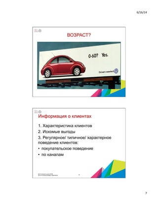 6/16/14	
  
7	
  
ВОЗРАСТ?
Информация о клиентах
1. Характеристика клиентов
2. Искомые выгоды
3. Регулярное/ типичное/ характерное
поведение клиентов:
•  покупательское поведение
•  по каналам
14
2014 © Бизнес-школа ИПМ
2014 © Оксана Князева, DipM MCIM
 