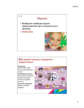 6/16/14	
  
8	
  
Персона
•  Выберите наиболее яркого
представителя ЦА и опишите его в
деталях
•  ПЕРСОНА
15
Платформа
(web, e-mail, mobile)
Частота использования
(часы)
Потребление контента:
Типы сайтов и категории
Социальные медиа
участие и создание
контента
Поисковое поведение
Бренды, которым
доверяют
16
Для каждой персоны определите
предпочтения
2013 © Бизнес-школа ИПМ
© Оксана Князева, DipM MCIM
 