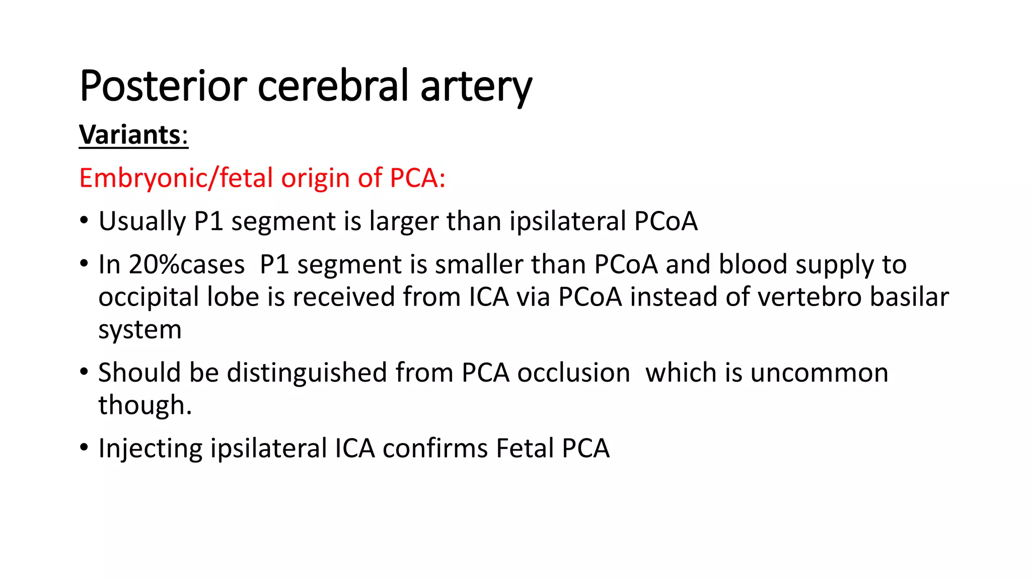 Posterior cerebral artery
Variants:
Embryonic/fetal origin of PCA:
• Usually P1 segment is larger than ipsilateral PCoA
• In 20%cases P1 segment is smaller than PCoA and blood supply to
occipital lobe is received from ICA via PCoA instead of vertebro basilar
system
• Should be distinguished from PCA occlusion which is uncommon
though.
• Injecting ipsilateral ICA confirms Fetal PCA
 