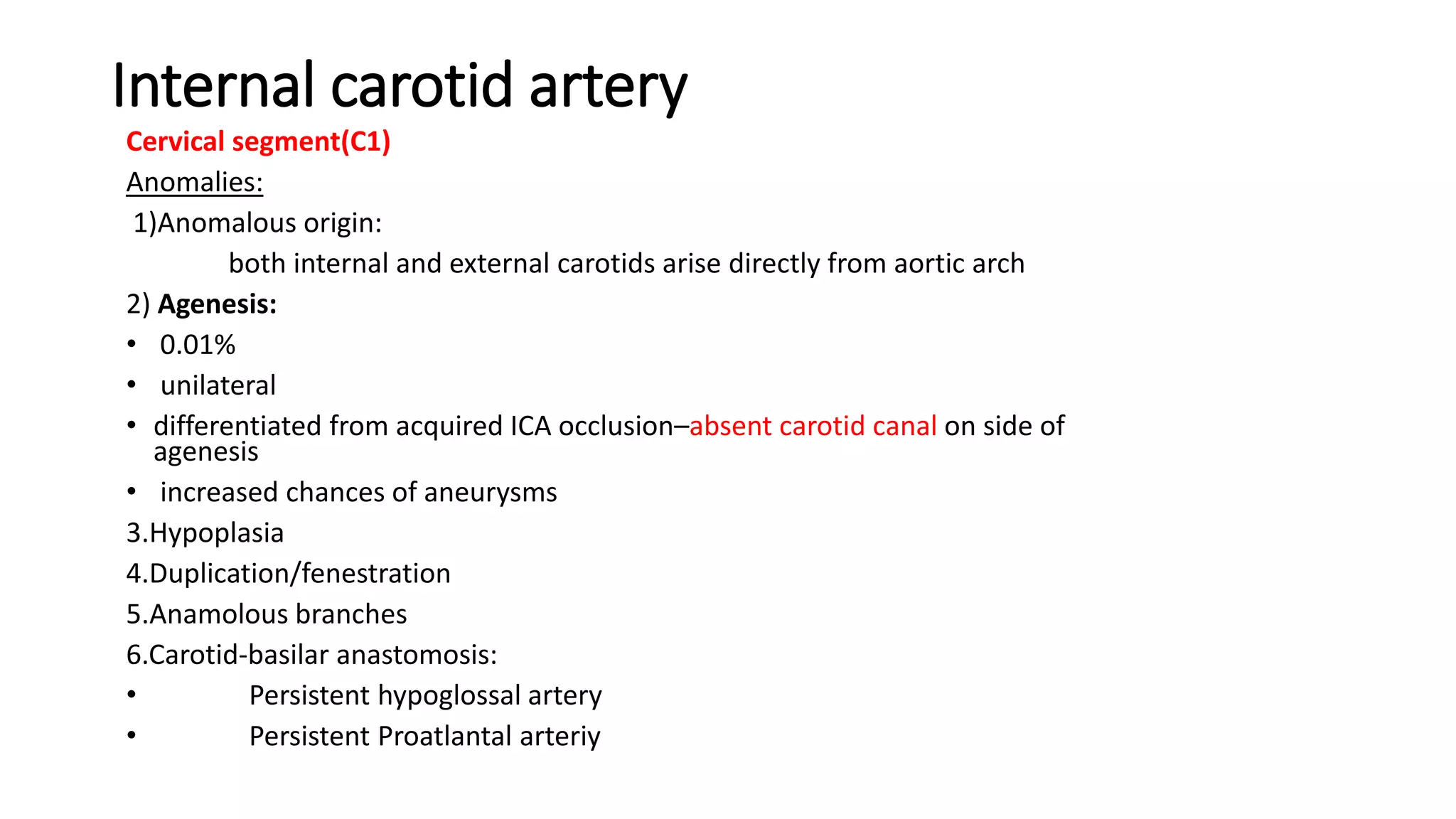 Internal carotid artery
Cervical segment(C1)
Anomalies:
1)Anomalous origin:
both internal and external carotids arise directly from aortic arch
2) Agenesis:
• 0.01%
• unilateral
• differentiated from acquired ICA occlusion–absent carotid canal on side of
agenesis
• increased chances of aneurysms
3.Hypoplasia
4.Duplication/fenestration
5.Anamolous branches
6.Carotid-basilar anastomosis:
• Persistent hypoglossal artery
• Persistent Proatlantal arteriy
 