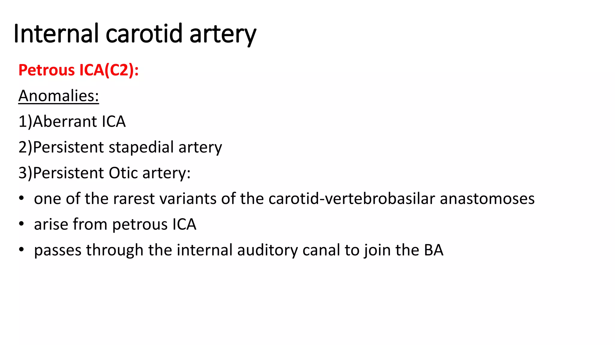 Internal carotid artery
Petrous ICA(C2):
Anomalies:
1)Aberrant ICA
2)Persistent stapedial artery
3)Persistent Otic artery:
• one of the rarest variants of the carotid-vertebrobasilar anastomoses
• arise from petrous ICA
• passes through the internal auditory canal to join the BA
 