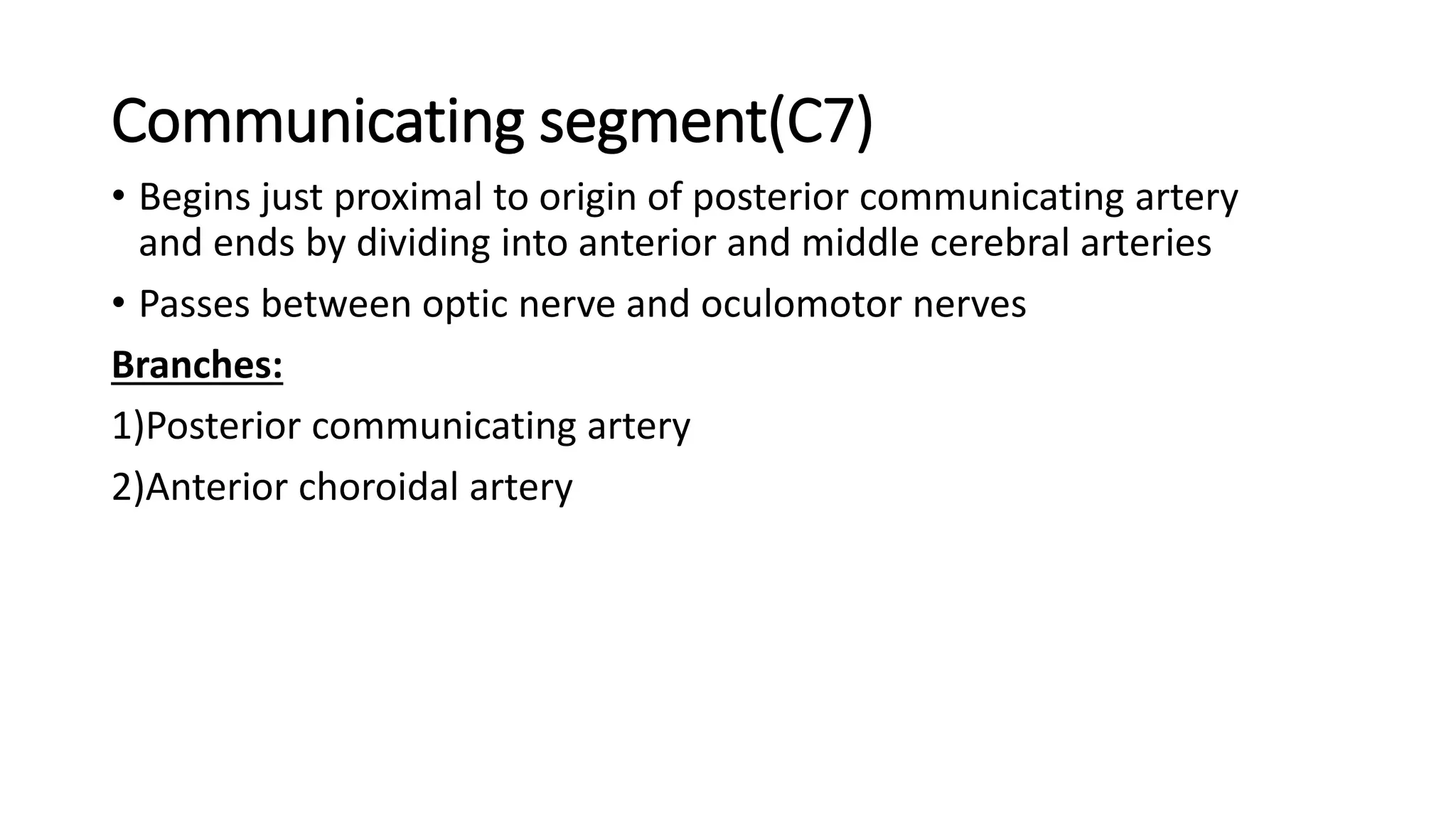 Communicating segment(C7)
• Begins just proximal to origin of posterior communicating artery
and ends by dividing into anterior and middle cerebral arteries
• Passes between optic nerve and oculomotor nerves
Branches:
1)Posterior communicating artery
2)Anterior choroidal artery
 