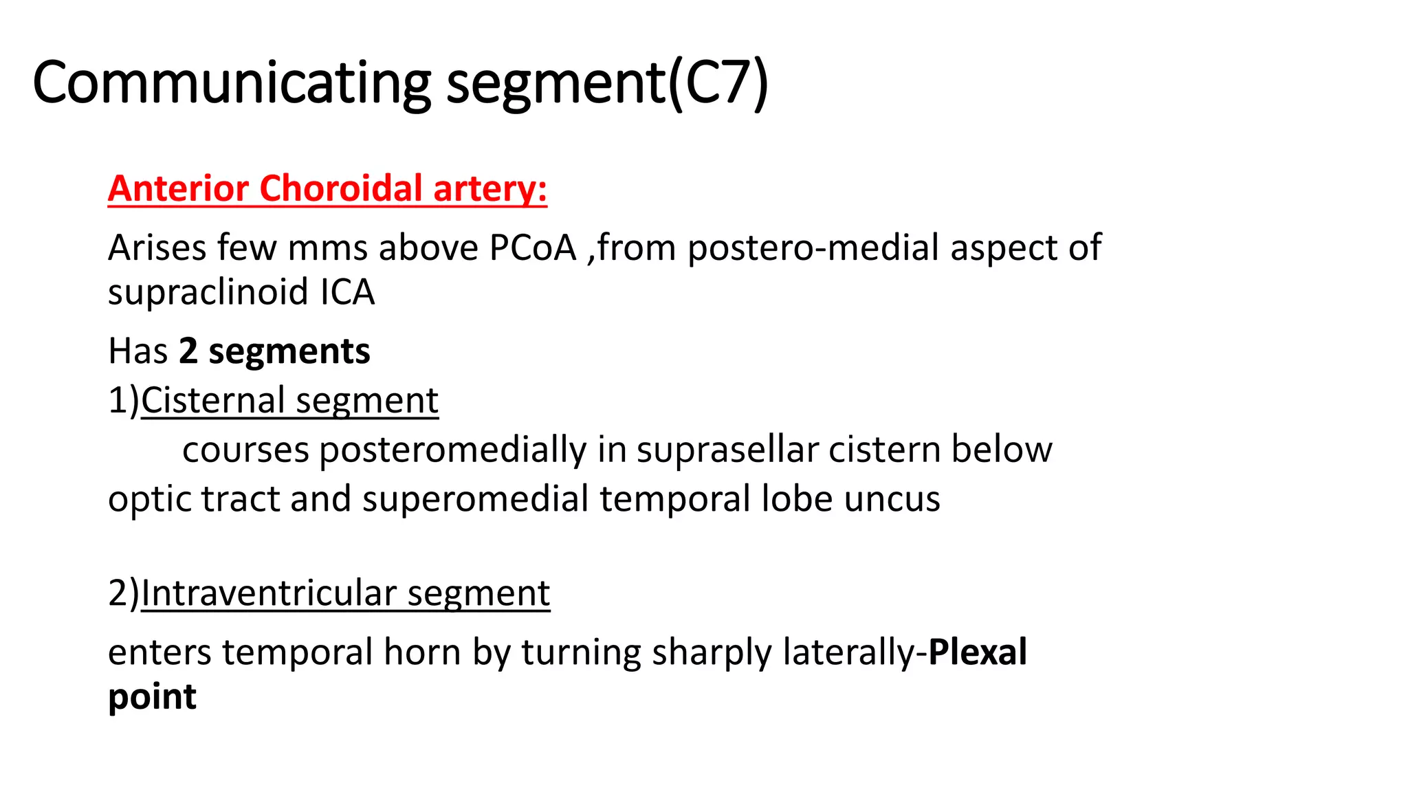 Communicating segment(C7)
Anterior Choroidal artery:
Arises few mms above PCoA ,from postero-medial aspect of
supraclinoid ICA
Has 2 segments
1)Cisternal segment
courses posteromedially in suprasellar cistern below
optic tract and superomedial temporal lobe uncus
2)Intraventricular segment
enters temporal horn by turning sharply laterally-Plexal
point
 