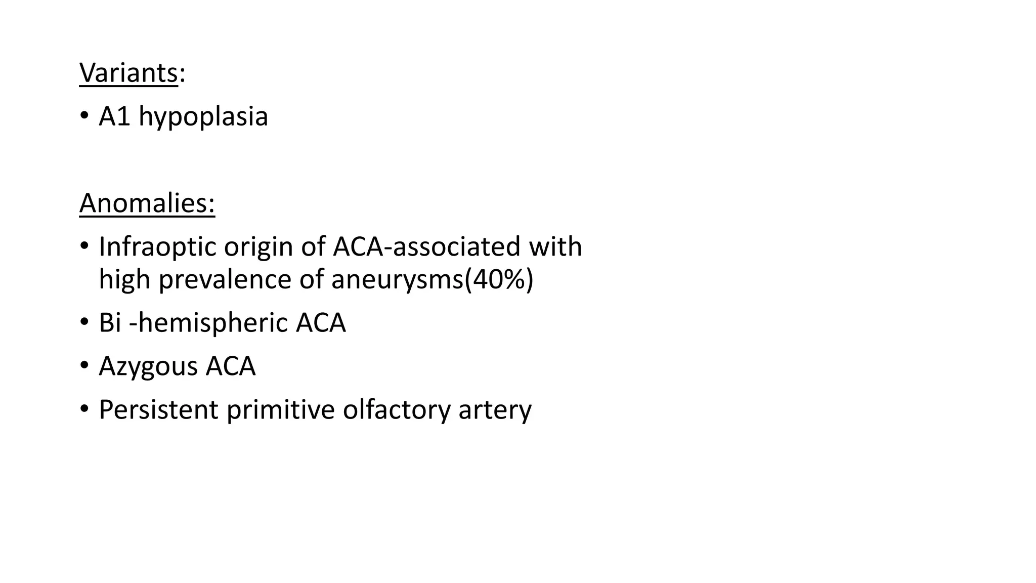 Variants:
• A1 hypoplasia
Anomalies:
• Infraoptic origin of ACA-associated with
high prevalence of aneurysms(40%)
• Bi -hemispheric ACA
• Azygous ACA
• Persistent primitive olfactory artery
 