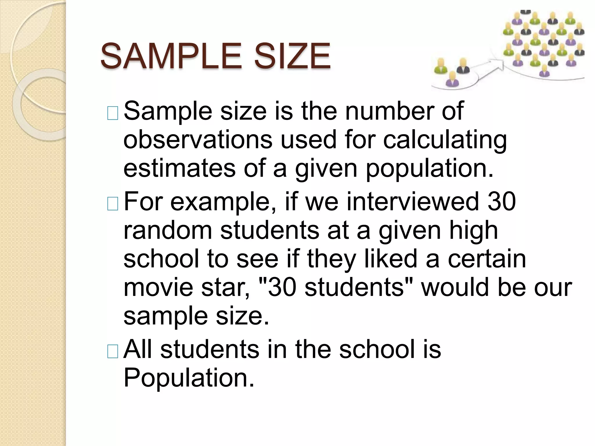 SAMPLE SIZE 
Sample size is the number of 
observations used for calculating 
estimates of a given population. 
For example, if we interviewed 30 
random students at a given high 
school to see if they liked a certain 
movie star, "30 students" would be our 
sample size. 
All students in the school is 
Population. 
 