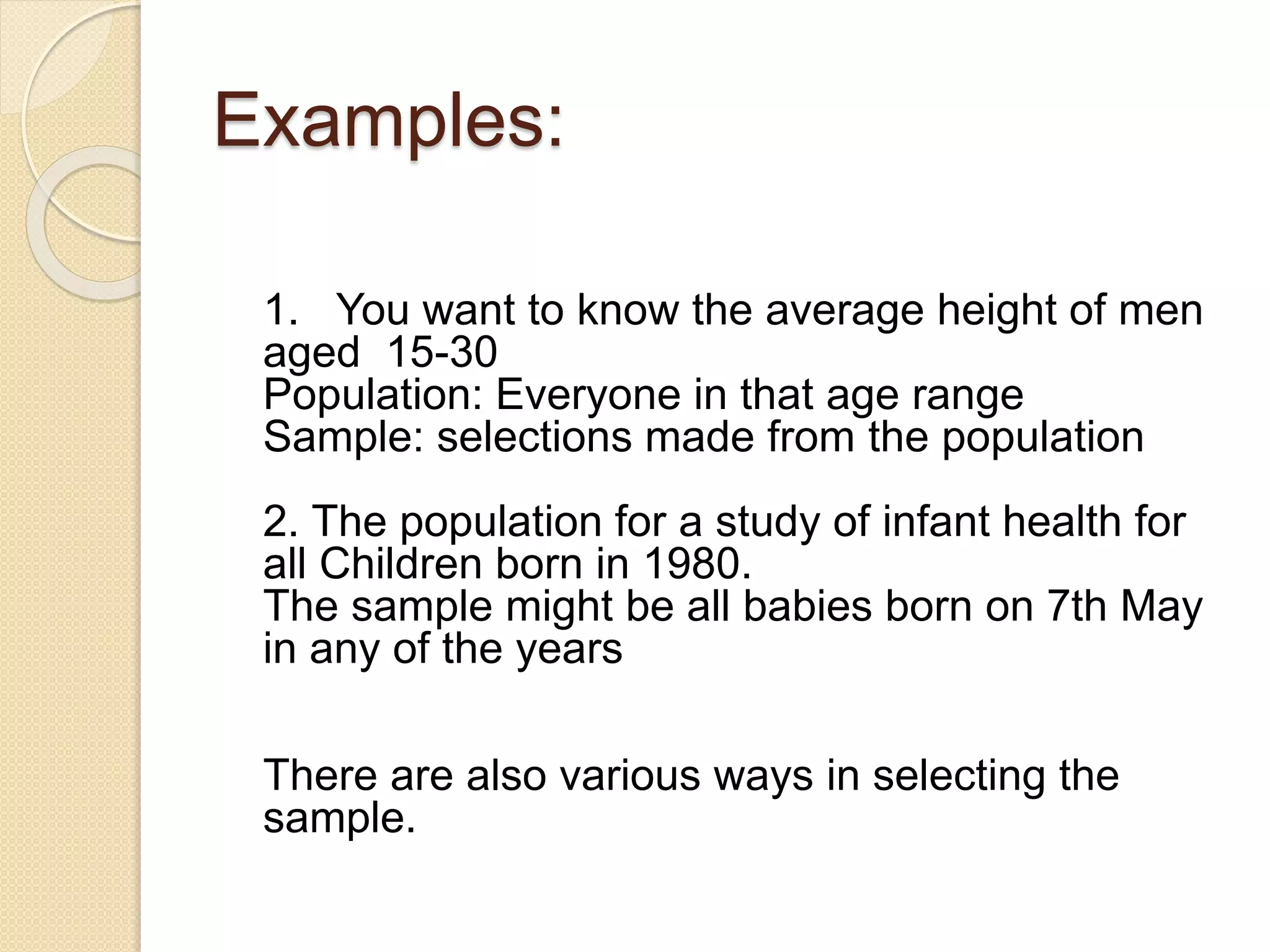 Examples: 
1. You want to know the average height of men 
aged 15-30 
Population: Everyone in that age range 
Sample: selections made from the population 
2. The population for a study of infant health for 
all Children born in 1980. 
The sample might be all babies born on 7th May 
in any of the years 
There are also various ways in selecting the 
sample. 
 