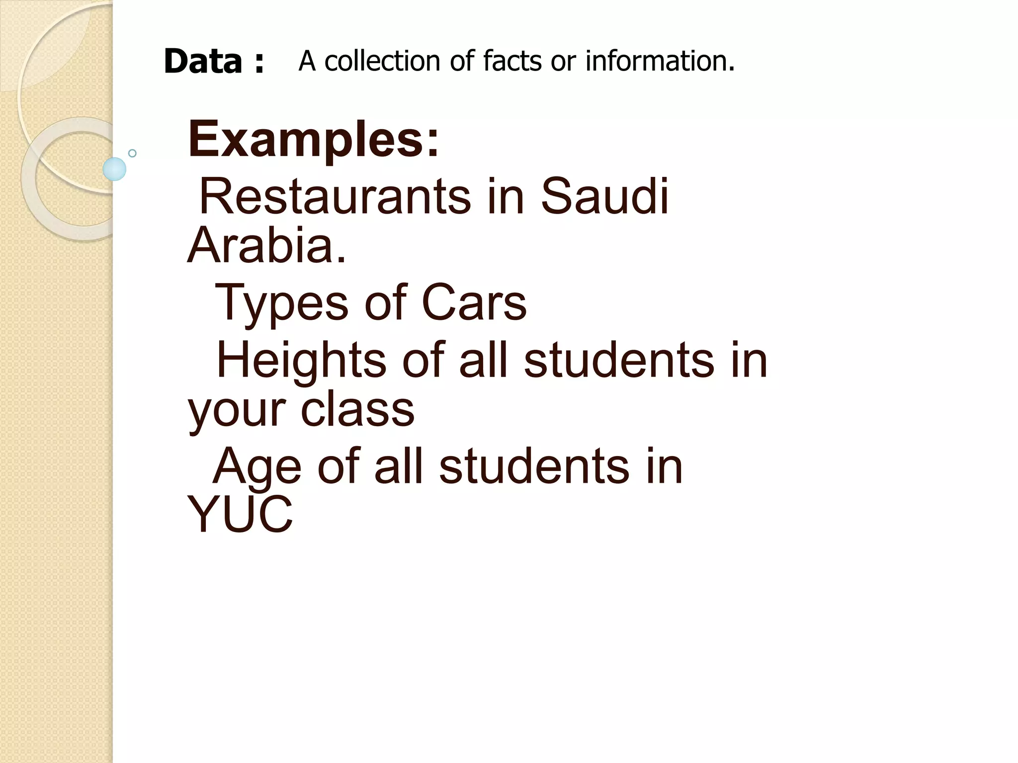 Data : A collection of facts or information. 
Examples: 
Restaurants in Saudi 
Arabia. 
Types of Cars 
Heights of all students in 
your class 
Age of all students in 
YUC 
 