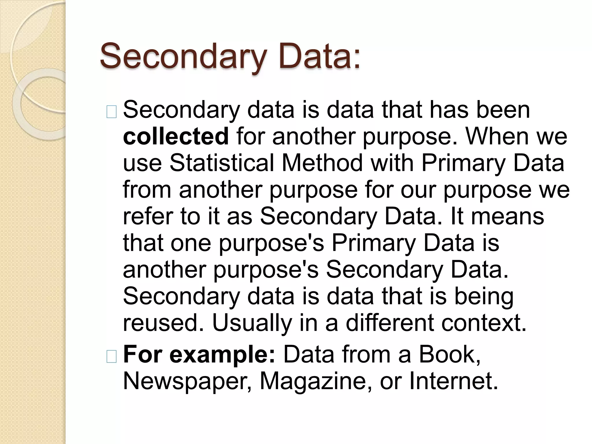 Secondary Data: 
Secondary data is data that has been 
collected for another purpose. When we 
use Statistical Method with Primary Data 
from another purpose for our purpose we 
refer to it as Secondary Data. It means 
that one purpose's Primary Data is 
another purpose's Secondary Data. 
Secondary data is data that is being 
reused. Usually in a different context. 
For example: Data from a Book, 
Newspaper, Magazine, or Internet. 
 