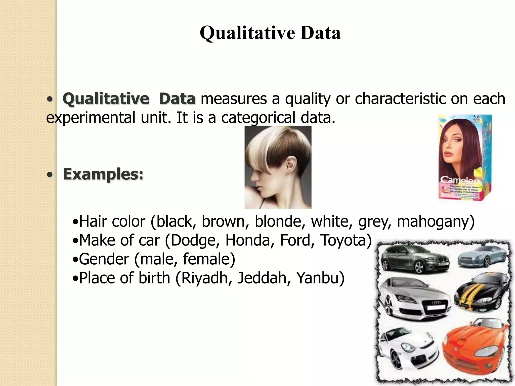 Qualitative Data 
• Qualitative Data measures a quality or characteristic on each 
experimental unit. It is a categorical data. 
• Examples: 
•Hair color (black, brown, blonde, white, grey, mahogany) 
•Make of car (Dodge, Honda, Ford, Toyota) 
•Gender (male, female) 
•Place of birth (Riyadh, Jeddah, Yanbu) 
 