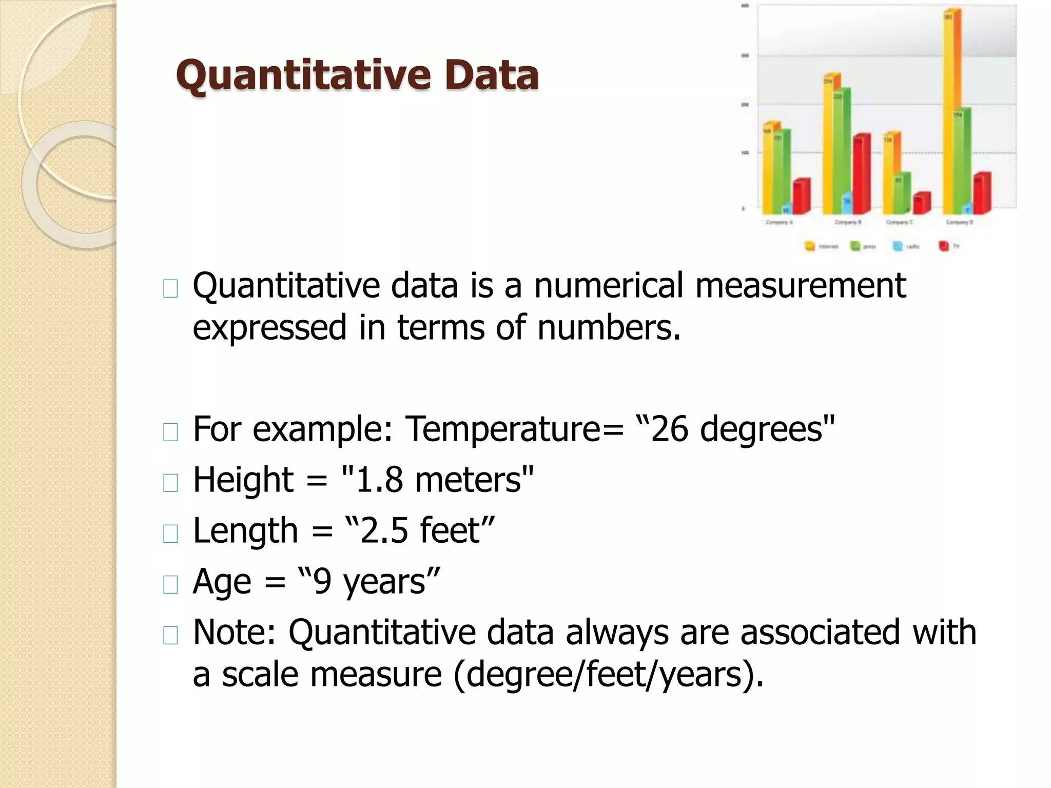 Quantitative Data 
Quantitative data is a numerical measurement 
expressed in terms of numbers. 
For example: Temperature= “26 degrees" 
Height = "1.8 meters" 
Length = “2.5 feet” 
Age = “9 years” 
Note: Quantitative data always are associated with 
a scale measure (degree/feet/years). 
 