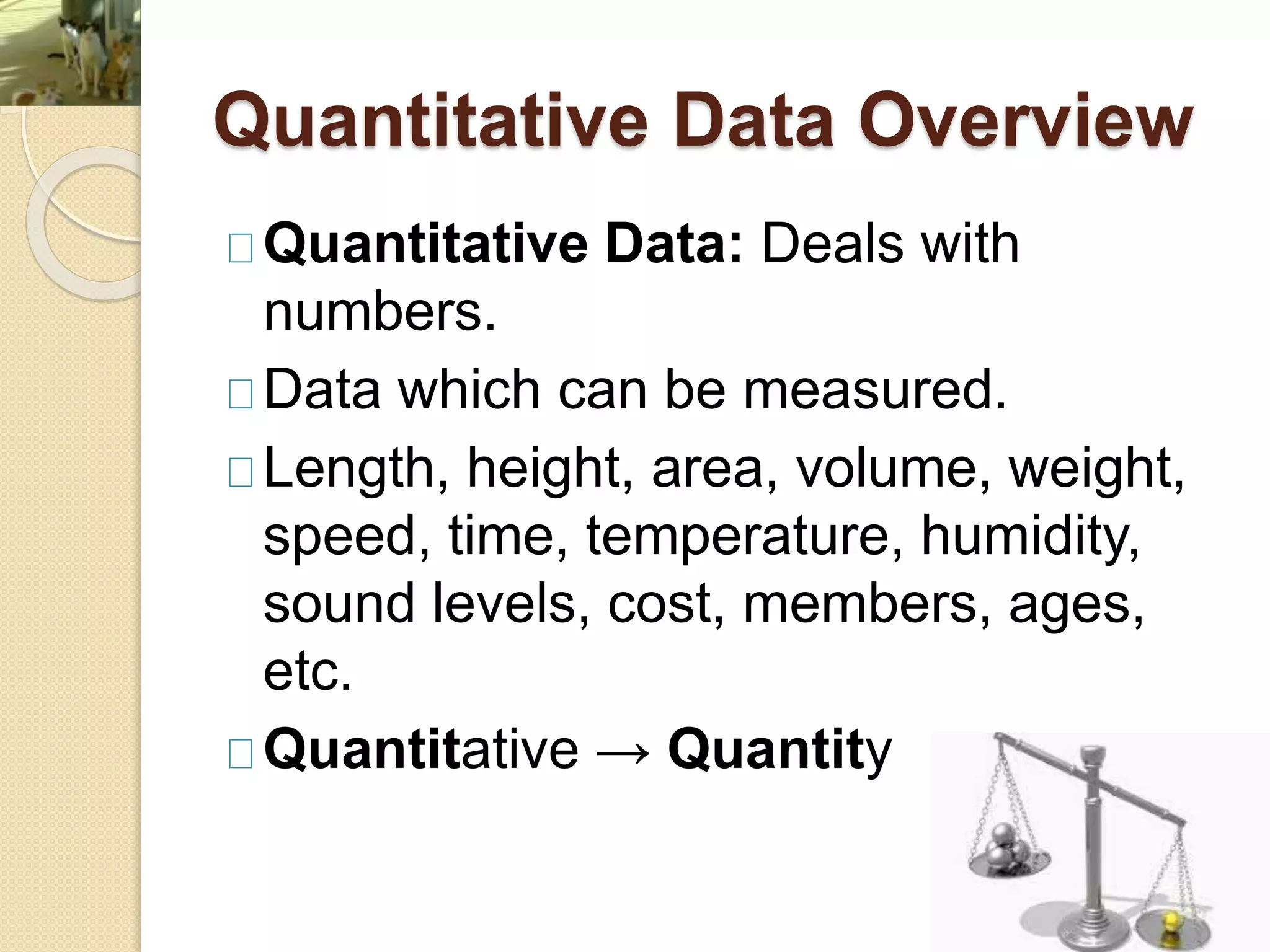 Quantitative Data Overview 
Quantitative Data: Deals with 
numbers. 
Data which can be measured. 
Length, height, area, volume, weight, 
speed, time, temperature, humidity, 
sound levels, cost, members, ages, 
etc. 
Quantitative → Quantity 
 