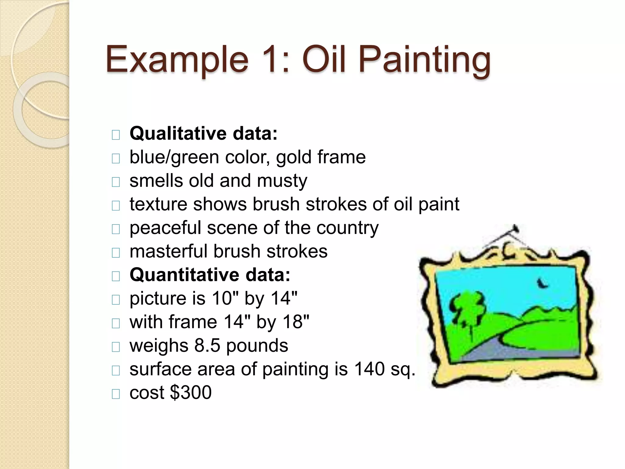 Example 1: Oil Painting 
Qualitative data: 
blue/green color, gold frame 
smells old and musty 
texture shows brush strokes of oil paint 
peaceful scene of the country 
masterful brush strokes 
Quantitative data: 
picture is 10" by 14" 
with frame 14" by 18" 
weighs 8.5 pounds 
surface area of painting is 140 sq. in. 
cost $300 
 