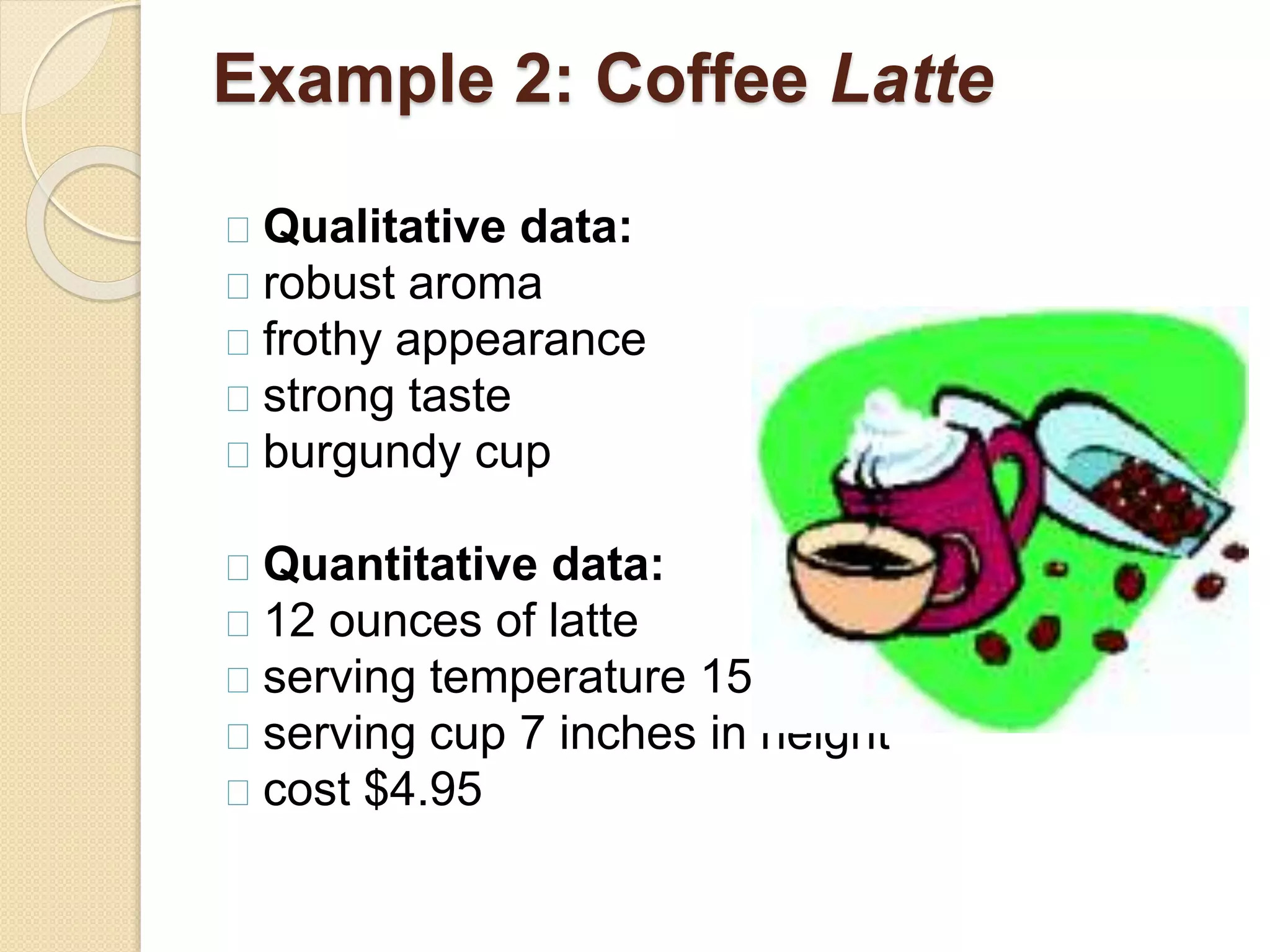 Example 2: Coffee Latte 
Qualitative data: 
robust aroma 
frothy appearance 
strong taste 
burgundy cup 
Quantitative data: 
12 ounces of latte 
serving temperature 150º F. 
serving cup 7 inches in height 
cost $4.95 
 