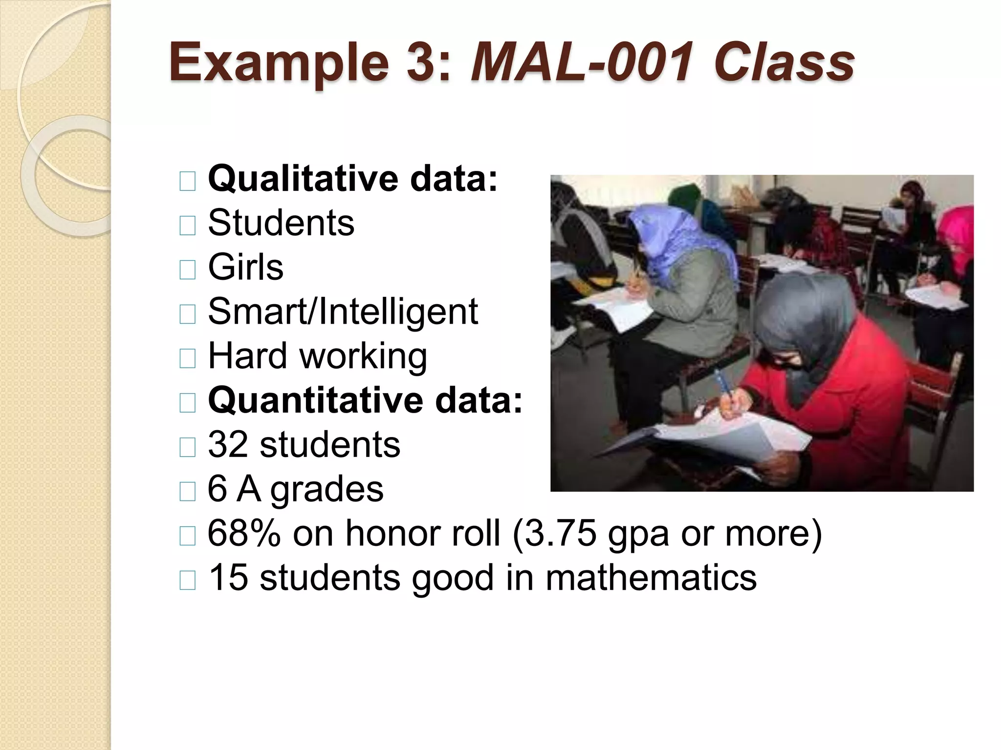 Example 3: MAL-001 Class 
Qualitative data: 
Students 
Girls 
Smart/Intelligent 
Hard working 
Quantitative data: 
32 students 
6 A grades 
68% on honor roll (3.75 gpa or more) 
15 students good in mathematics 
 