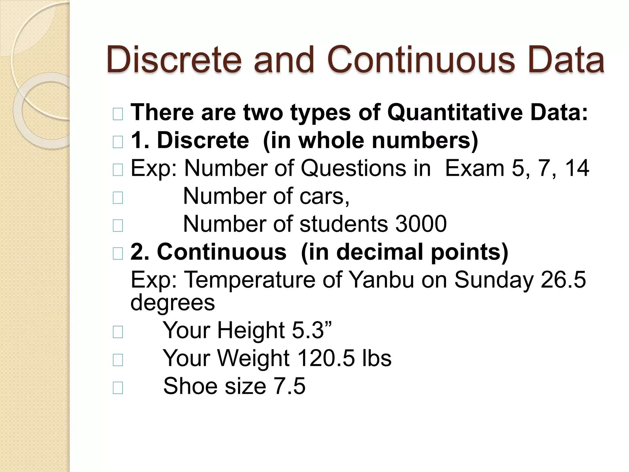 Discrete and Continuous Data 
There are two types of Quantitative Data: 
1. Discrete (in whole numbers) 
Exp: Number of Questions in Exam 5, 7, 14 
Number of cars, 
Number of students 3000 
2. Continuous (in decimal points) 
Exp: Temperature of Yanbu on Sunday 26.5 
degrees 
Your Height 5.3” 
Your Weight 120.5 lbs 
Shoe size 7.5 
 
