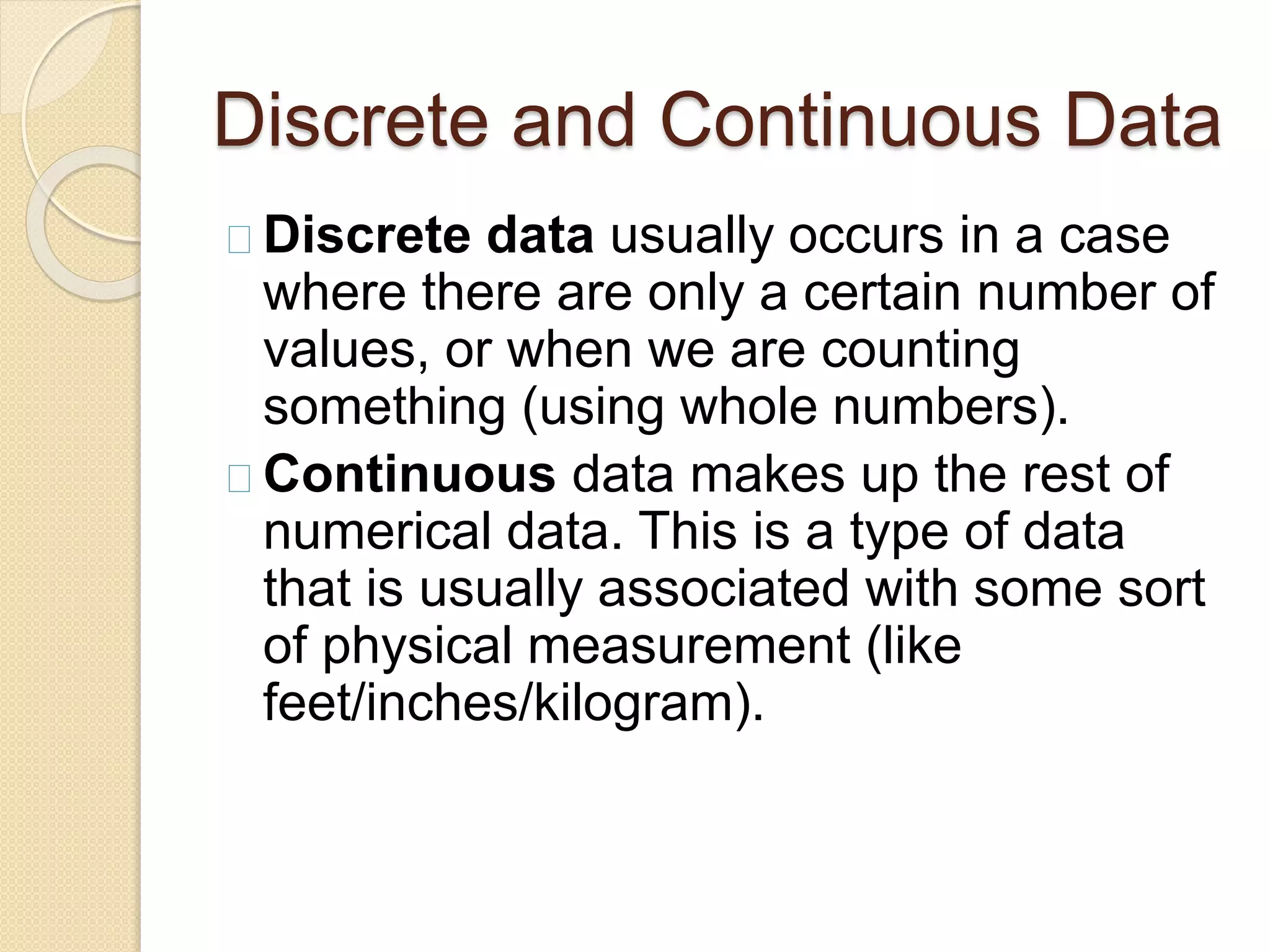 Discrete and Continuous Data 
Discrete data usually occurs in a case 
where there are only a certain number of 
values, or when we are counting 
something (using whole numbers). 
Continuous data makes up the rest of 
numerical data. This is a type of data 
that is usually associated with some sort 
of physical measurement (like 
feet/inches/kilogram). 
 