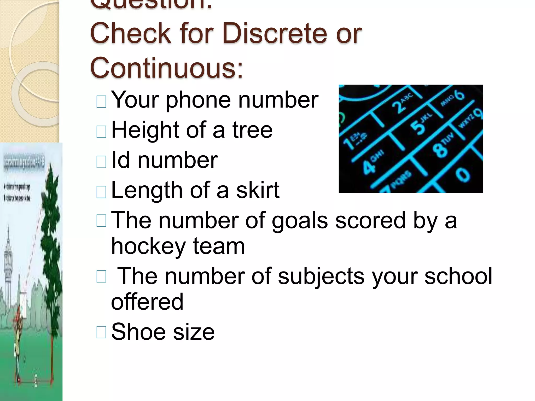 Question: 
Check for Discrete or 
Continuous: 
Your phone number 
Height of a tree 
Id number 
Length of a skirt 
The number of goals scored by a 
hockey team 
The number of subjects your school 
offered 
Shoe size 
 