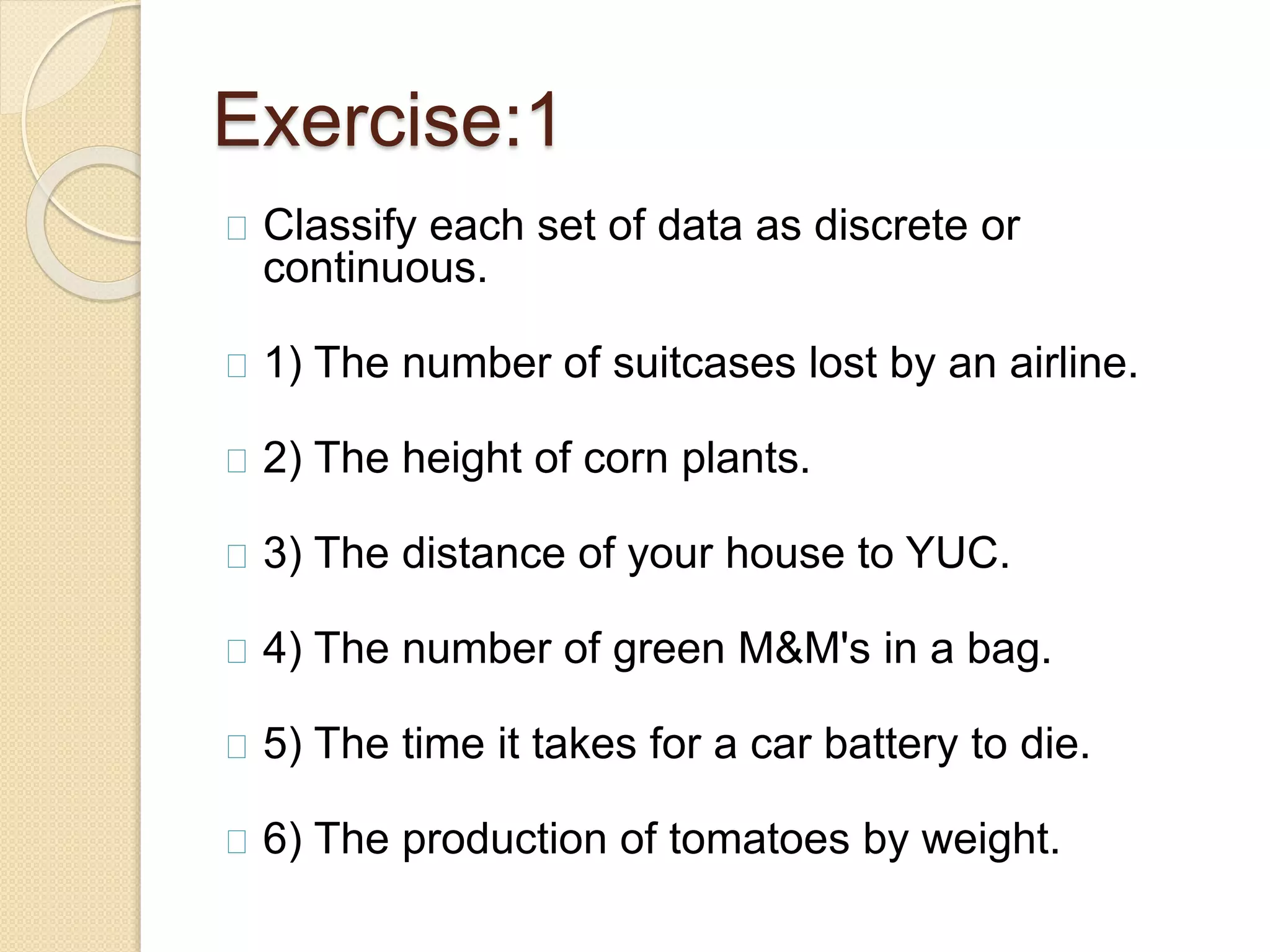 Exercise:1 
Classify each set of data as discrete or 
continuous. 
1) The number of suitcases lost by an airline. 
2) The height of corn plants. 
3) The distance of your house to YUC. 
4) The number of green M&M's in a bag. 
5) The time it takes for a car battery to die. 
6) The production of tomatoes by weight. 
 
