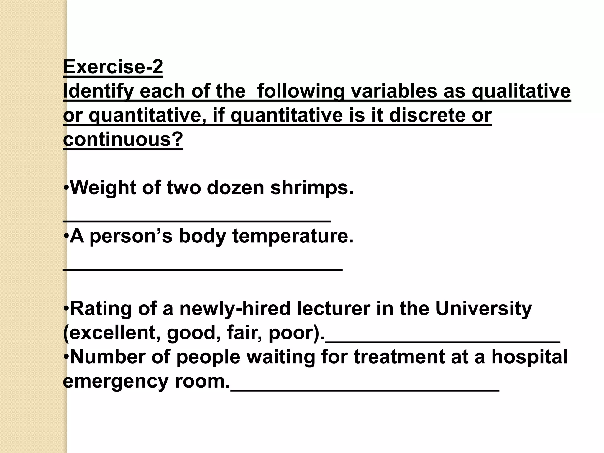 Exercise-2 
Identify each of the following variables as qualitative 
or quantitative, if quantitative is it discrete or 
continuous? 
•Weight of two dozen shrimps. 
________________________ 
•A person’s body temperature. 
_________________________ 
•Rating of a newly-hired lecturer in the University 
(excellent, good, fair, poor)._____________________ 
•Number of people waiting for treatment at a hospital 
emergency room.________________________ 

